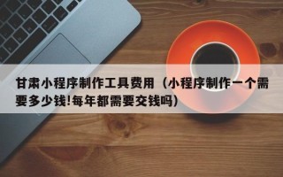 金湖甘肃小程序制作工具费用（小程序制作一个需要多少钱!每年都需要交钱吗）