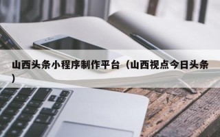 金湖山西头条小程序制作平台（山西视点今日头条）